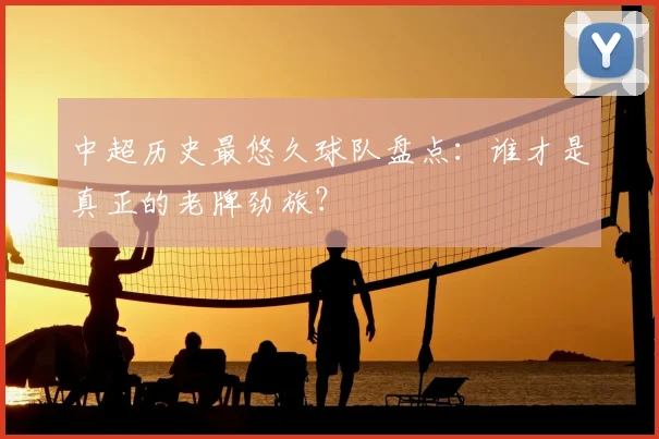 中超历史最悠久球队盘点：谁才是真正的老牌劲旅？